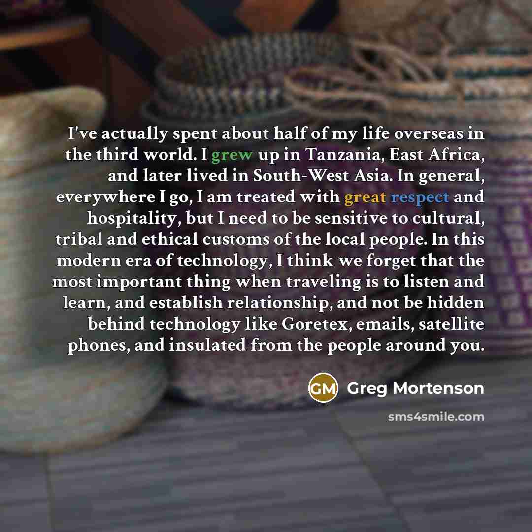“I've actually spent about half of my life overseas in the third world. I grew up in Tanzania, East Africa, and later lived in South-West Asia. In general, everywhere I go, I am treated with great respect and hospitality, but I need to be sensitive to cultural, tribal and ethical customs of the…” quote by Greg Mortenson