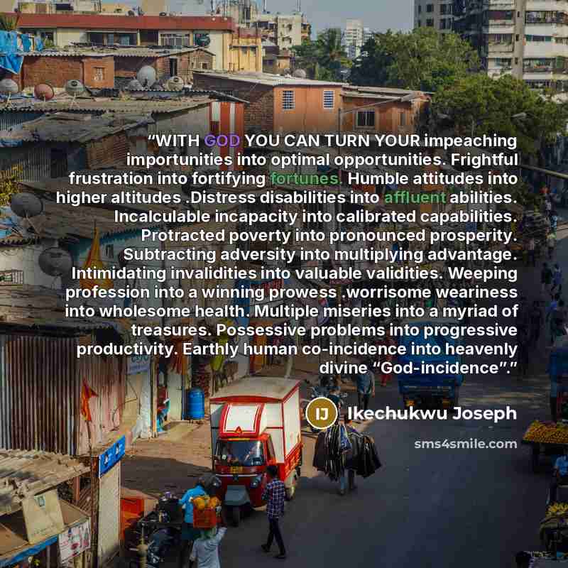 “WITH GOD YOU CAN TURN YOUR impeaching importunities into optimal opportunities. Frightful frustration into fortifying fortunes. Humble attitudes into higher altitudes .Distress disabilities into affluent abilities. Incalculable incapacity into calibrated capabilities. Protracted poverty into…” quote by Ikechukwu Joseph