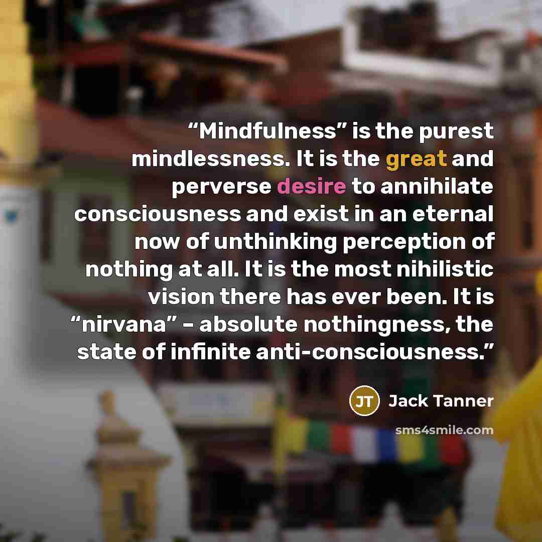 “Mindfulness” is the purest mindlessness. It is the great and perverse desire to annihilate consciousness and exist in an eternal now of unthinking perception of nothing at all. It is the most nihilistic vision there has ever been. It is “nirvana” – absolute nothingness, the state of infinite…” quote by Jack Tanner