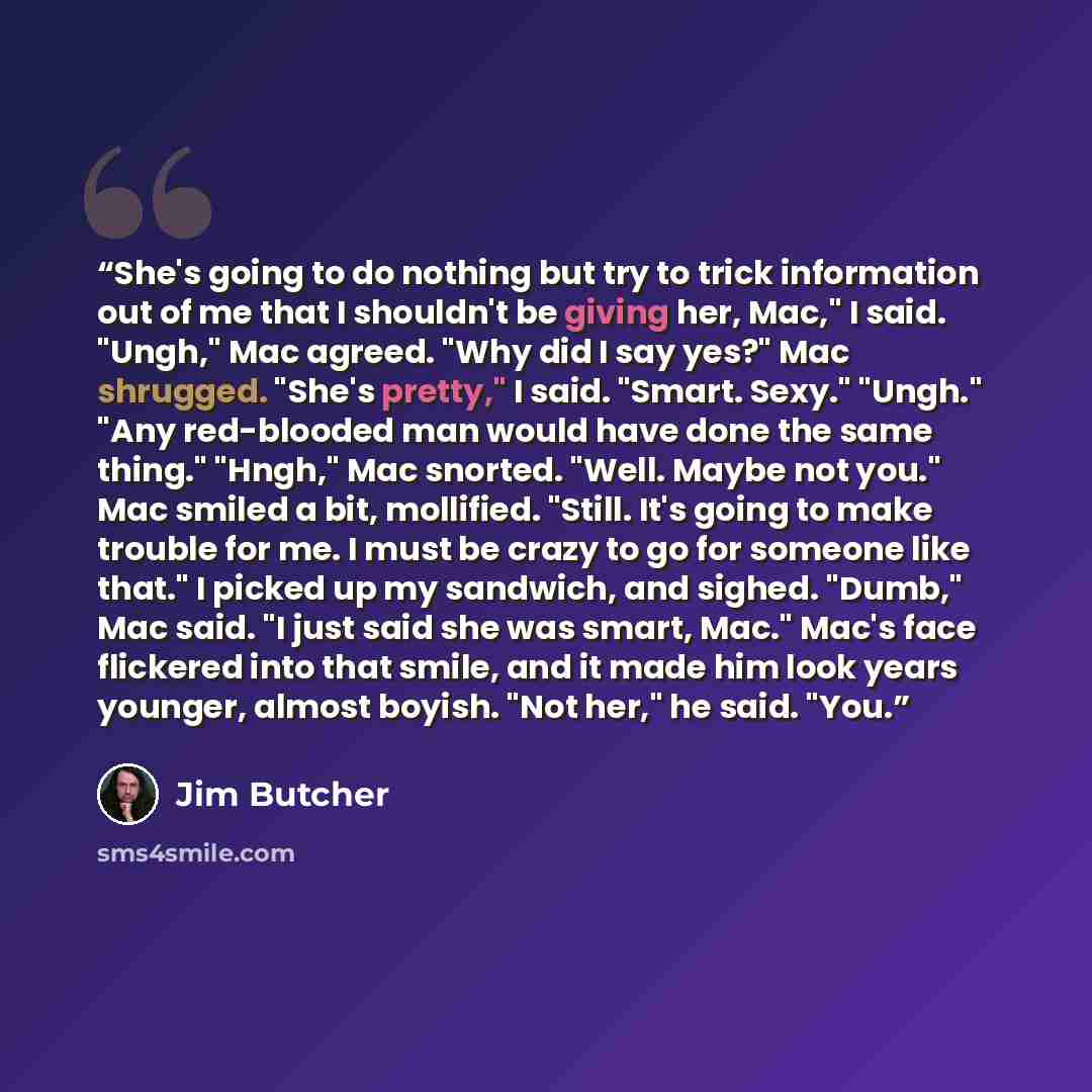 “She's going to do nothing but try to trick information out of me that I shouldn't be giving her, Mac," I said. "Ungh," Mac agreed. "Why did I say yes?" Mac shrugged. "She's pretty," I said. "Smart. Sexy." "Ungh." "Any red-blooded man would have done the same thing." "Hngh," Mac snorted. "Well…” quote by Jim Butcher