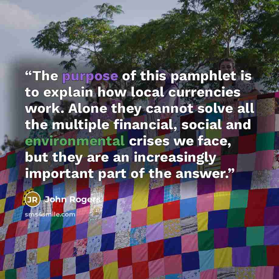 “The purpose of this pamphlet is to explain how local currencies work. Alone they cannot solve all the multiple financial, social and environmental crises we face, but they are an increasingly important part of the answer.” quote by John Rogers