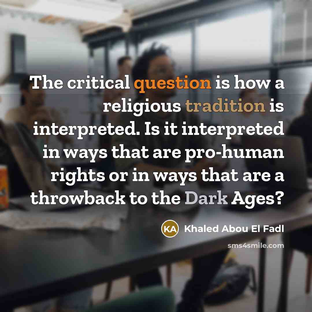 “The critical question is how a religious tradition is interpreted. Is it interpreted in ways that are pro-human rights or in ways that are a throwback to the Dark Ages?” quote by Khaled Abou El Fadl