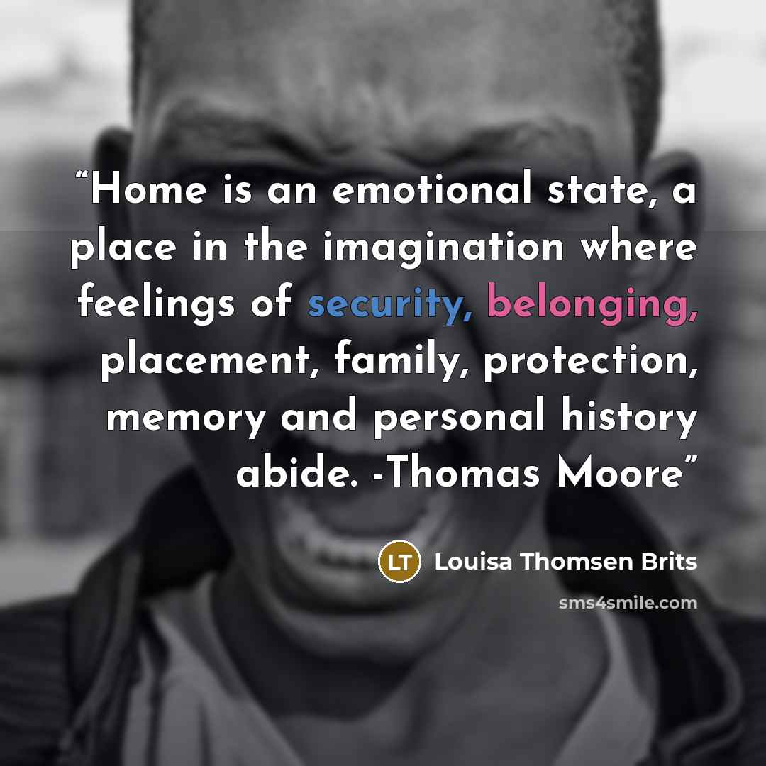 “Home is an emotional state, a place in the imagination where feelings of security, belonging, placement, family, protection, memory and personal history abide. -Thomas Moore” quote by Louisa Thomsen Brits