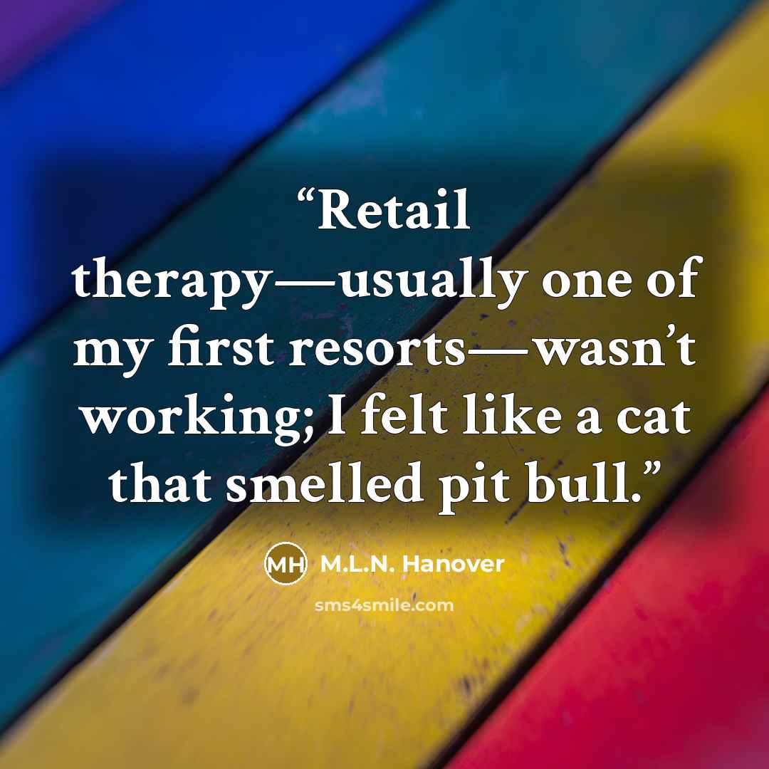 “Retail therapy—usually one of my first resorts—wasn’t working; I felt like a cat that smelled pit bull.” quote by M.L.N. Hanover