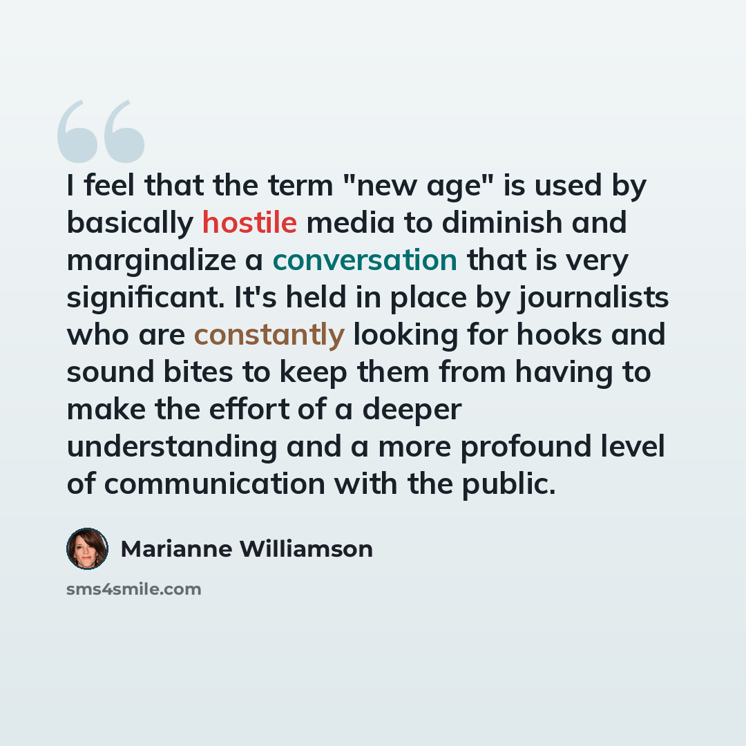 “I feel that the term "new age" is used by basically hostile media to diminish and marginalize a conversation that is very significant. It's held in place by journalists who are constantly looking for hooks and sound bites to keep them from having to make the effort of a deeper understanding and a…” quote by Marianne Williamson