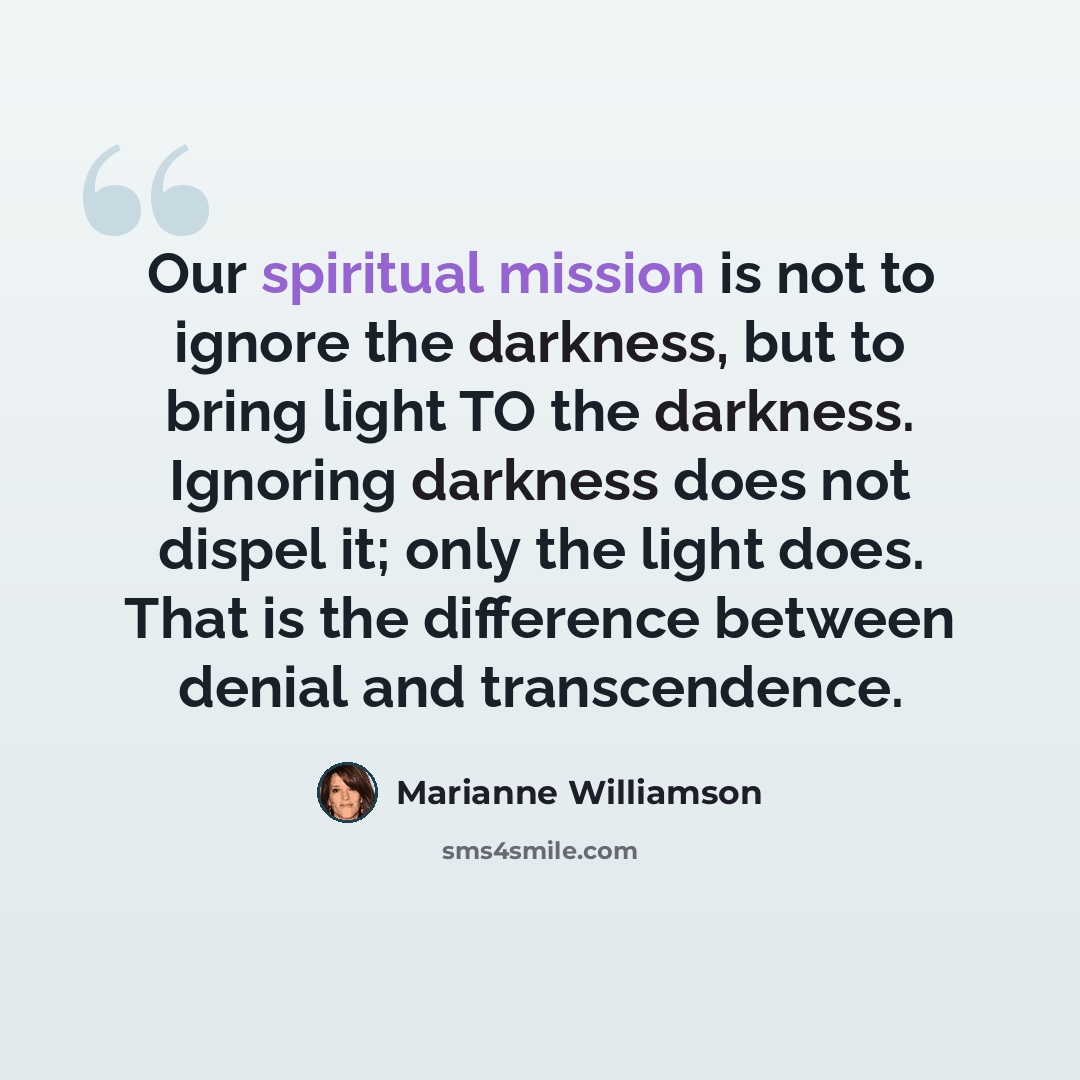 “Our spiritual mission is not to ignore the darkness, but to bring light TO the darkness. Ignoring darkness does not dispel it; only the light does. That is the difference between denial and transcendence.” quote by Marianne Williamson