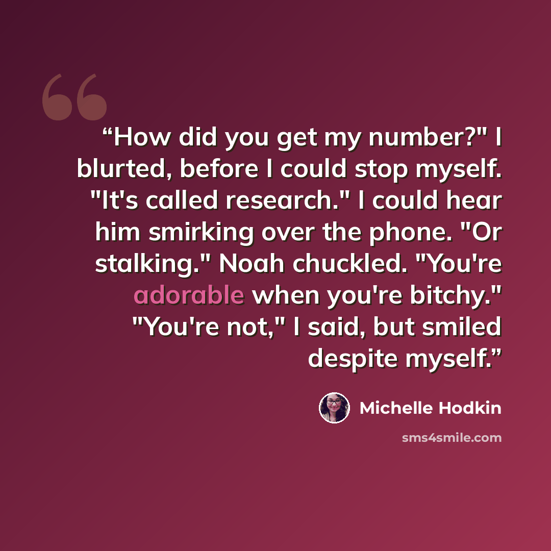 “How did you get my number?" I blurted, before I could stop myself. "It's called research." I could hear him smirking over the phone. "Or stalking." Noah chuckled. "You're adorable when you're bitchy." "You're not," I said, but smiled despite myself.” quote by Michelle Hodkin