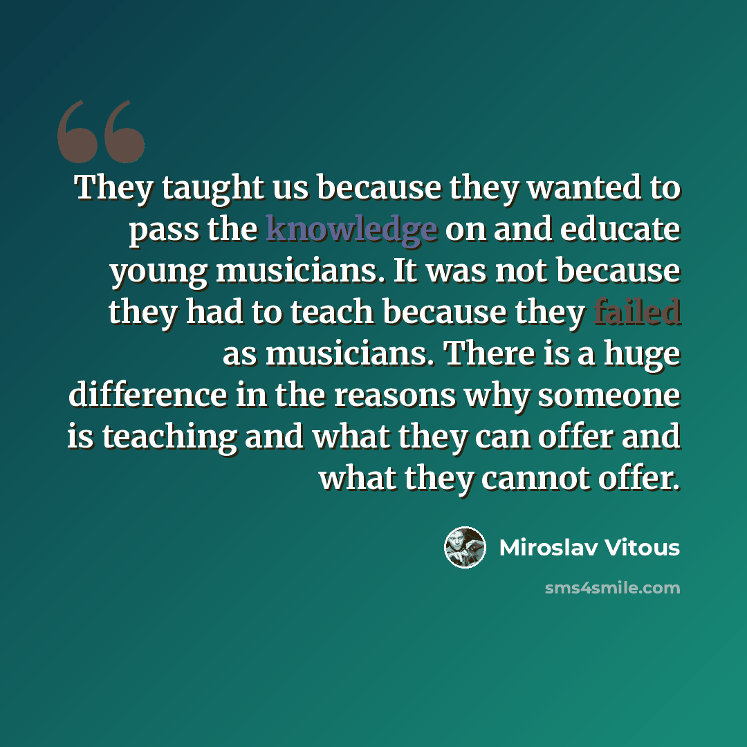 “They taught us because they wanted to pass the knowledge on and educate young musicians. It was not because they had to teach because they failed as musicians. There is a huge difference in the reasons why someone is teaching and what they can offer and what they cannot offer.” quote by Miroslav Vitous