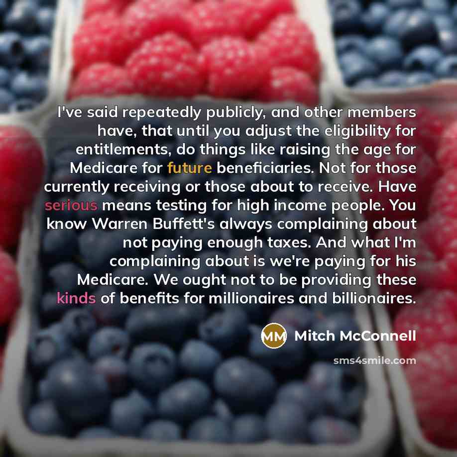 “I've said repeatedly publicly, and other members have, that until you adjust the eligibility for entitlements, do things like raising the age for Medicare for future beneficiaries. Not for those currently receiving or those about to receive. Have serious means testing for high income people. You…” quote by Mitch McConnell