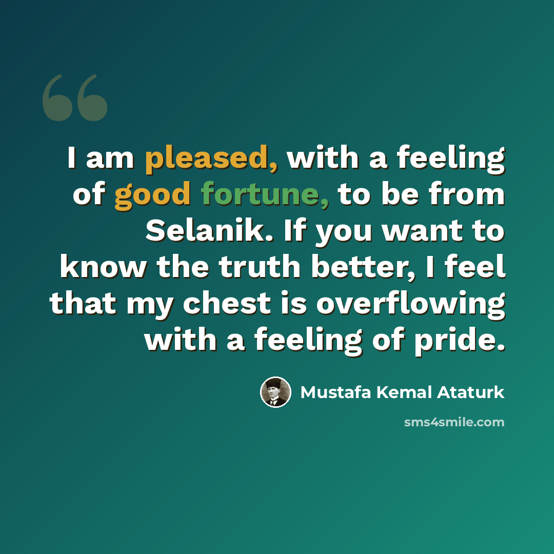 “I am pleased, with a feeling of good fortune, to be from Selanik. If you want to know the truth better, I feel that my chest is overflowing with a feeling of pride.” quote by Mustafa Kemal Ataturk