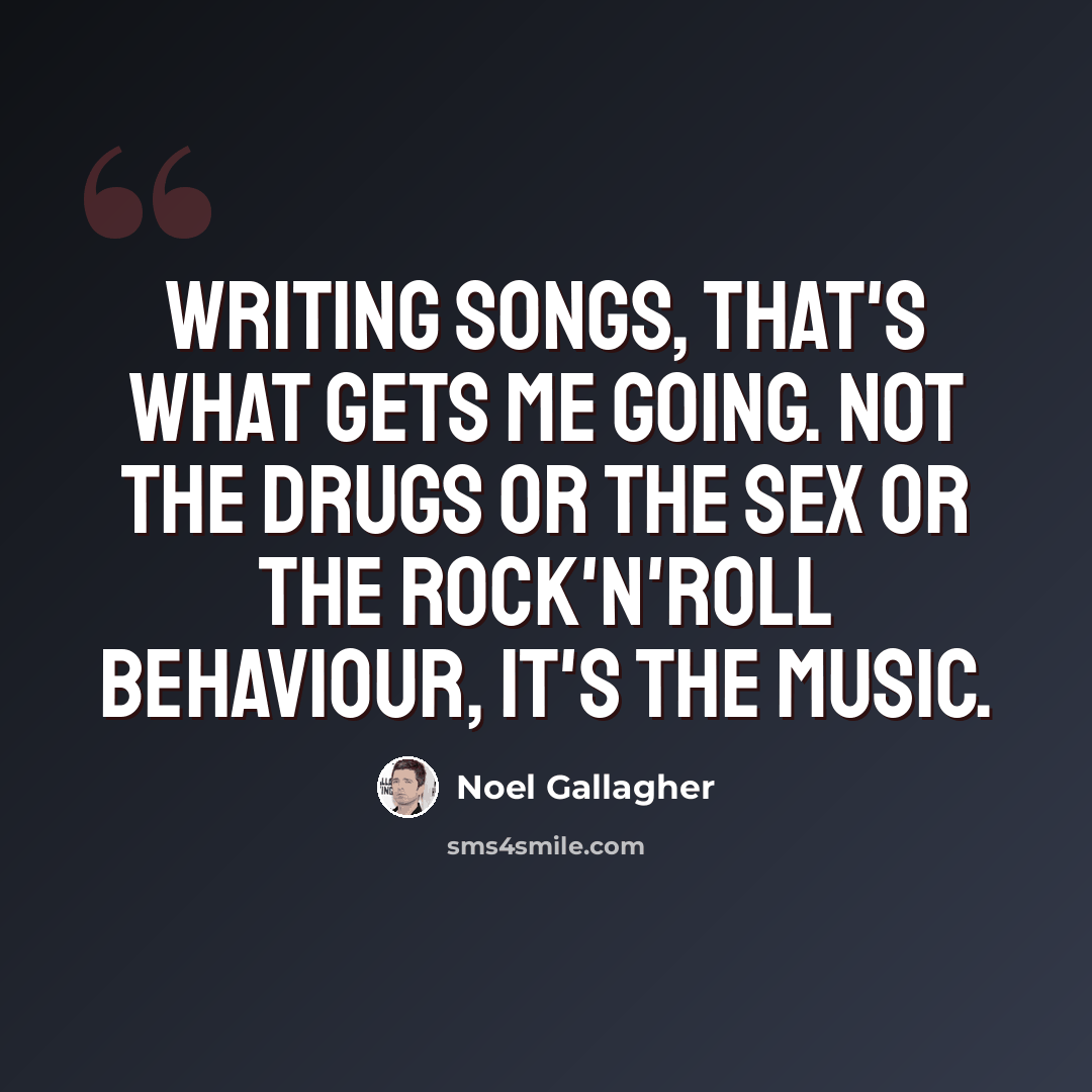 “Writing songs, that's what gets me going. Not the drugs or the sex or the rock'n'roll behaviour, it's the music.” quote by Noel Gallagher