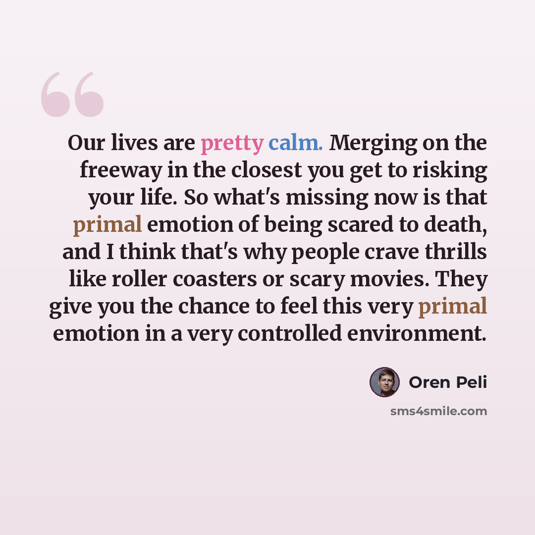 “Our lives are pretty calm. Merging on the freeway in the closest you get to risking your life. So what's missing now is that primal emotion of being scared to death, and I think that's why people crave thrills like roller coasters or scary movies. They give you the chance to feel this very primal…” quote by Oren Peli