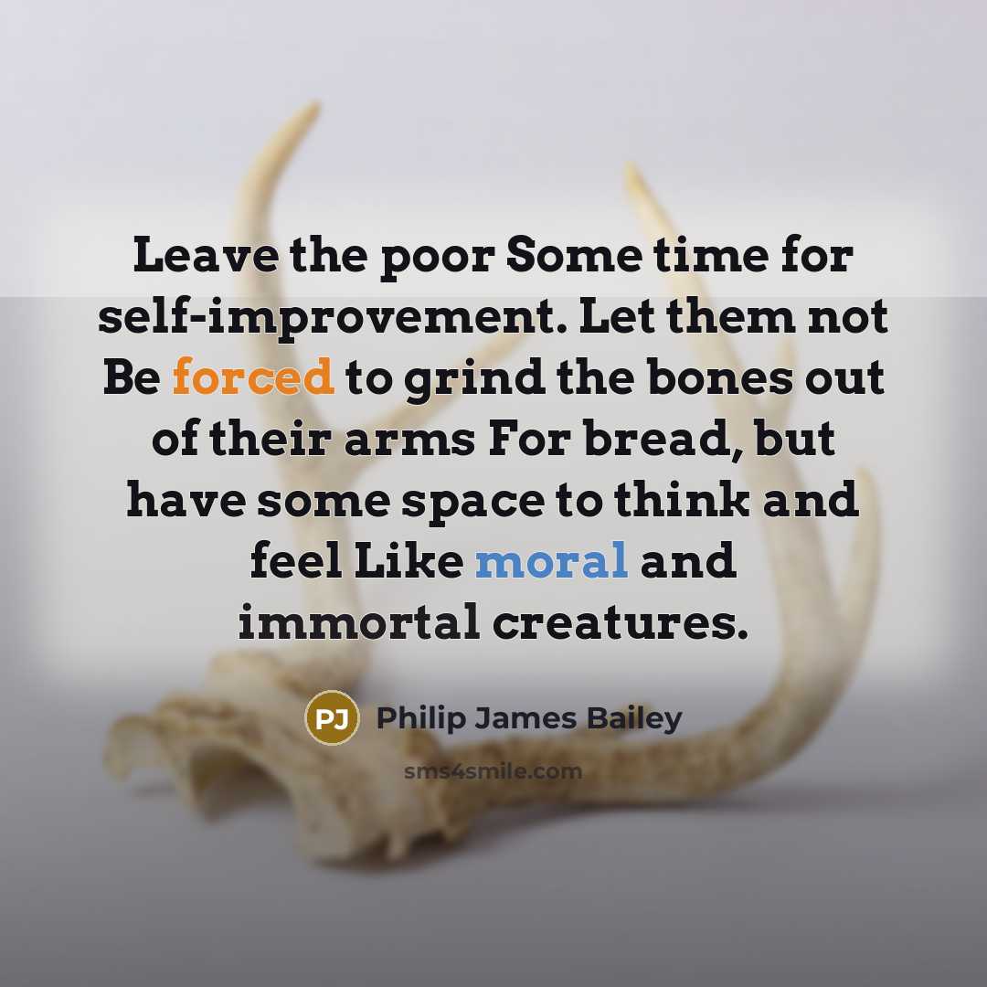 “Leave the poor Some time for self-improvement. Let them not Be forced to grind the bones out of their arms For bread, but have some space to think and feel Like moral and immortal creatures.” quote by Philip James Bailey