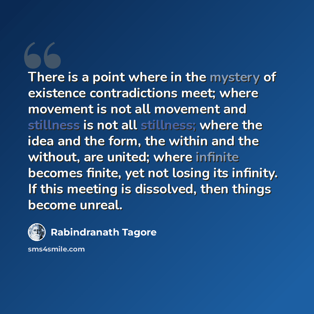 “There is a point where in the mystery of existence contradictions meet; where movement is not all movement and stillness is not all stillness; where the idea and the form, the within and the without, are united; where infinite becomes finite, yet not losing its infinity. If this meeting is…” quote by Rabindranath Tagore