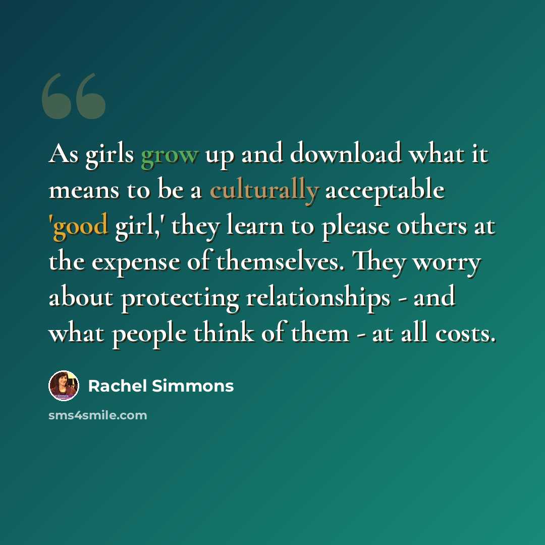 “As girls grow up and download what it means to be a culturally acceptable 'good girl,' they learn to please others at the expense of themselves. They worry about protecting relationships - and what people think of them - at all costs.” quote by Rachel Simmons