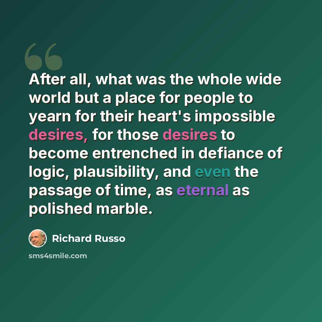 “After all, what was the whole wide world but a place for people to yearn for their heart's impossible desires, for those desires to become entrenched in defiance of logic, plausibility, and even the passage of time, as eternal as polished marble.” quote by Richard Russo