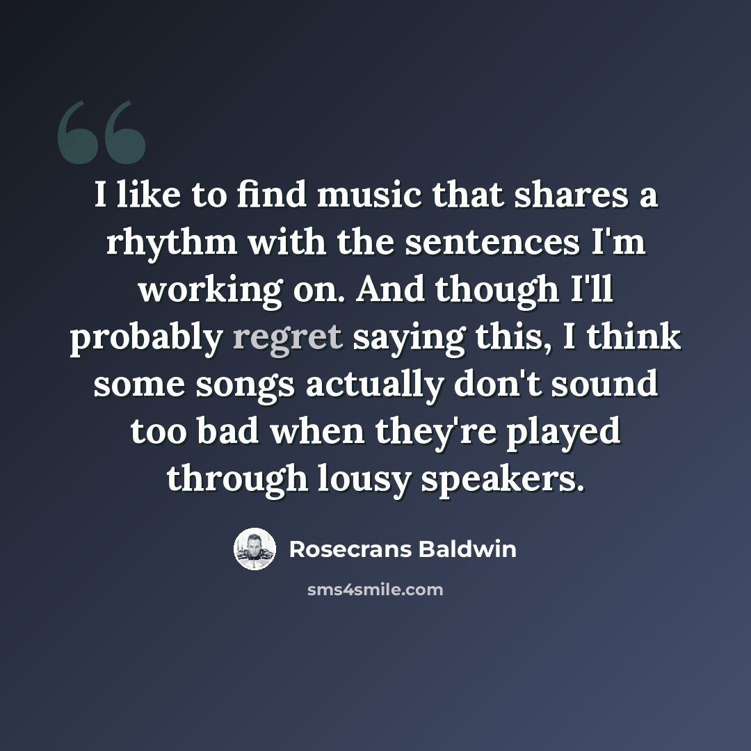 “I like to find music that shares a rhythm with the sentences I'm working on. And though I'll probably regret saying this, I think some songs actually don't sound too bad when they're played through lousy speakers.” quote by Rosecrans Baldwin