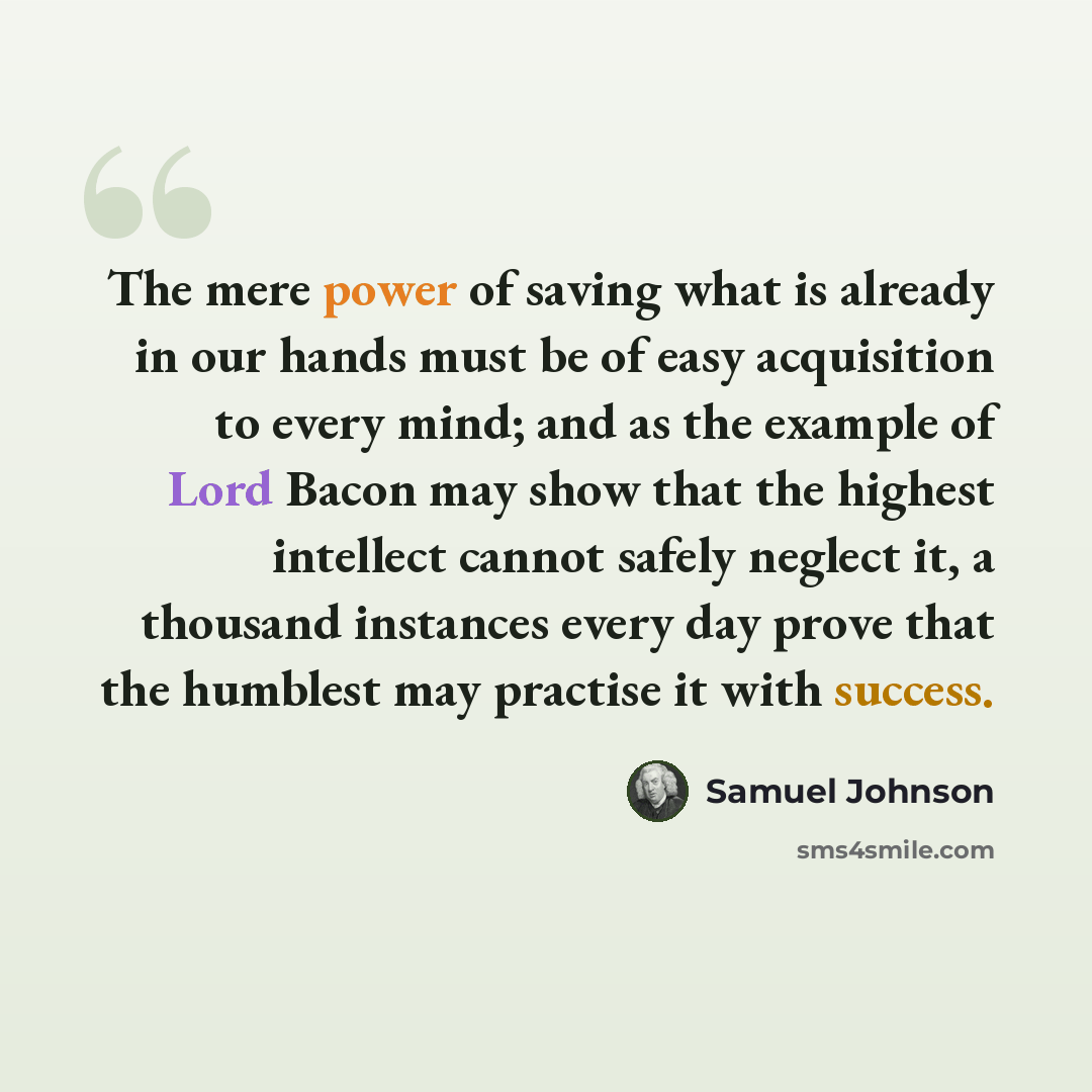 “The mere power of saving what is already in our hands must be of easy acquisition to every mind; and as the example of Lord Bacon may show that the highest intellect cannot safely neglect it, a thousand instances every day prove that the humblest may practise it with success.” quote by Samuel Johnson