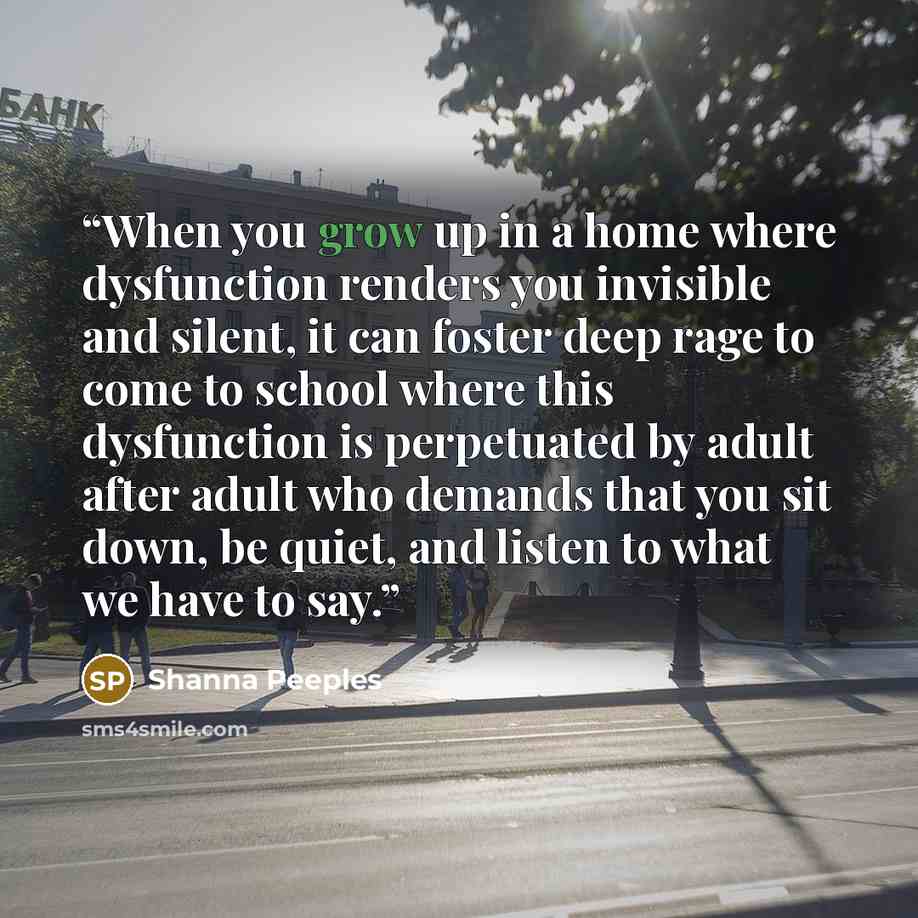 “When you grow up in a home where dysfunction renders you invisible and silent, it can foster deep rage to come to school where this dysfunction is perpetuated by adult after adult who demands that you sit down, be quiet, and listen to what we have to say.” quote by Shanna Peeples
