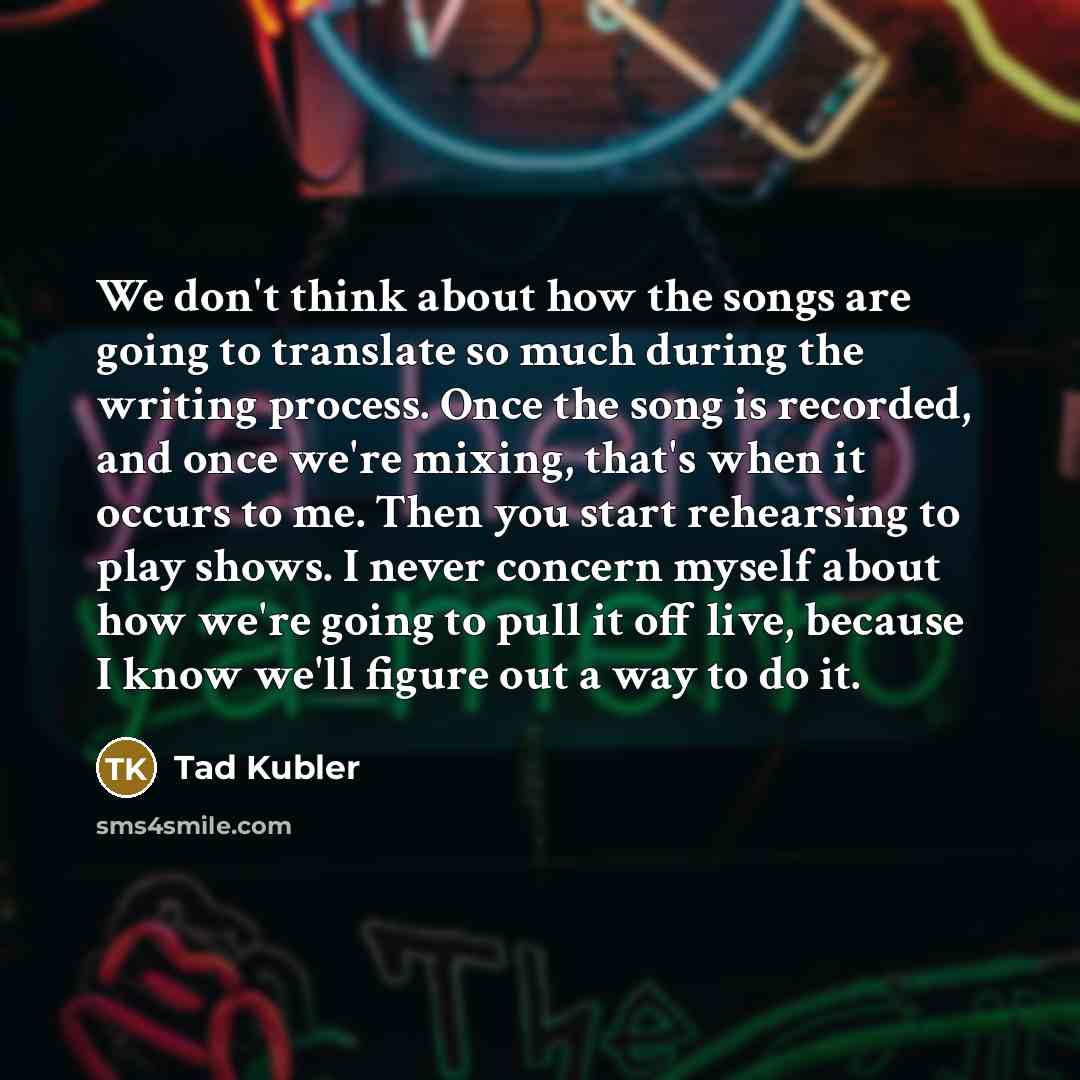 “We don't think about how the songs are going to translate so much during the writing process. Once the song is recorded, and once we're mixing, that's when it occurs to me. Then you start rehearsing to play shows. I never concern myself about how we're going to pull it off live, because I know…” quote by Tad Kubler
