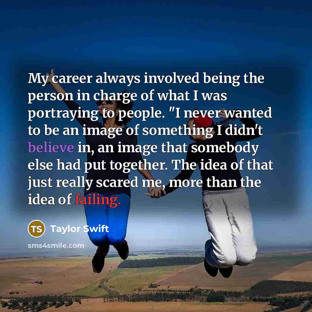 “My career always involved being the person in charge of what I was portraying to people. "I never wanted to be an image of something I didn't believe in, an image that somebody else had put together. The idea of that just really scared me, more than the idea of failing.” quote by Taylor Swift