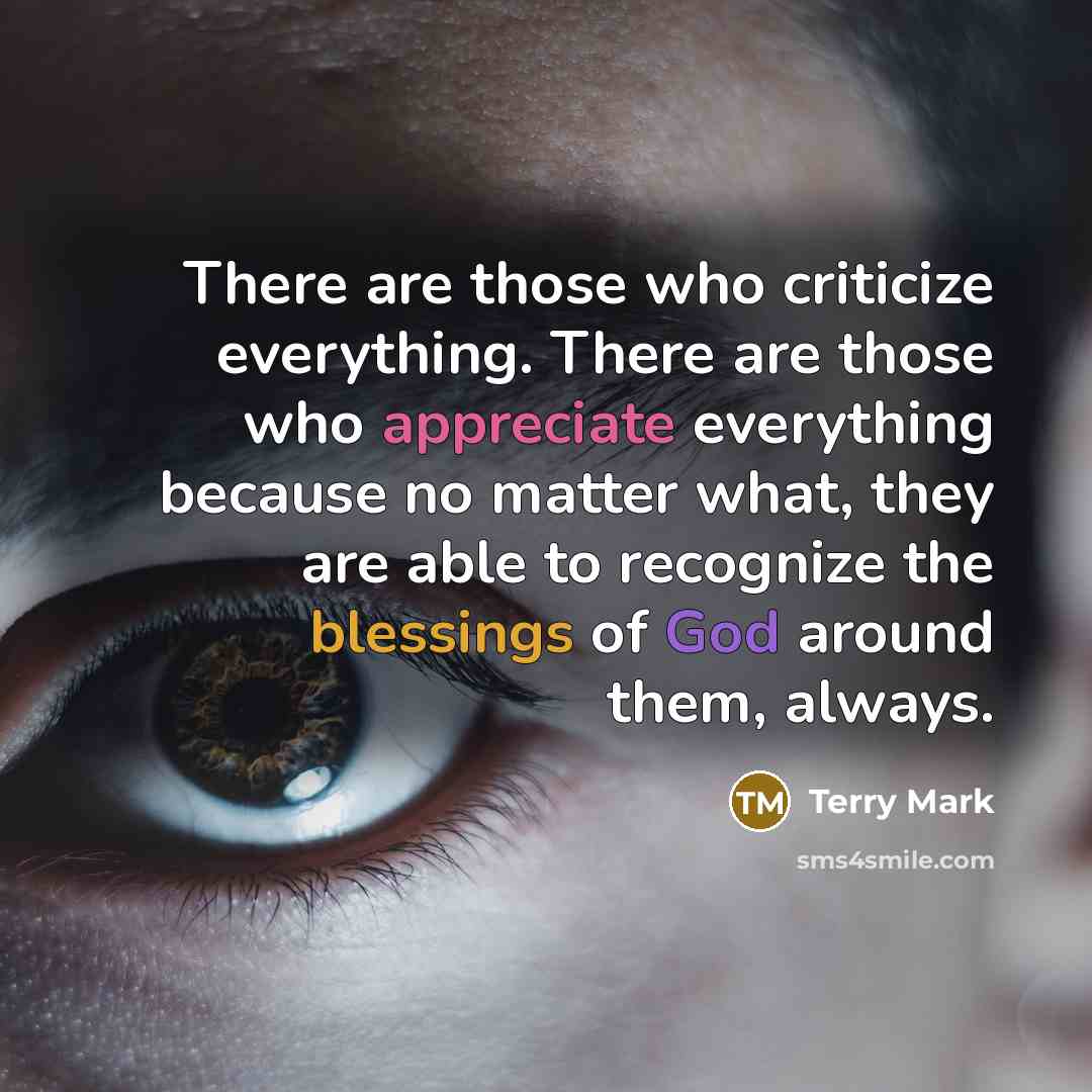 “There are those who criticize everything. There are those who appreciate everything because no matter what, they are able to recognize the blessings of God around them, always.” quote by Terry Mark