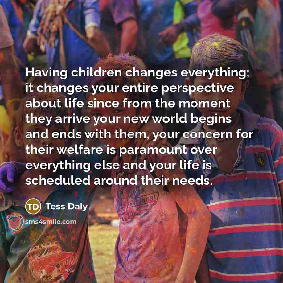 “Having children changes everything; it changes your entire perspective about life since from the moment they arrive your new world begins and ends with them, your concern for their welfare is paramount over everything else and your life is scheduled around their needs.” quote by Tess Daly
