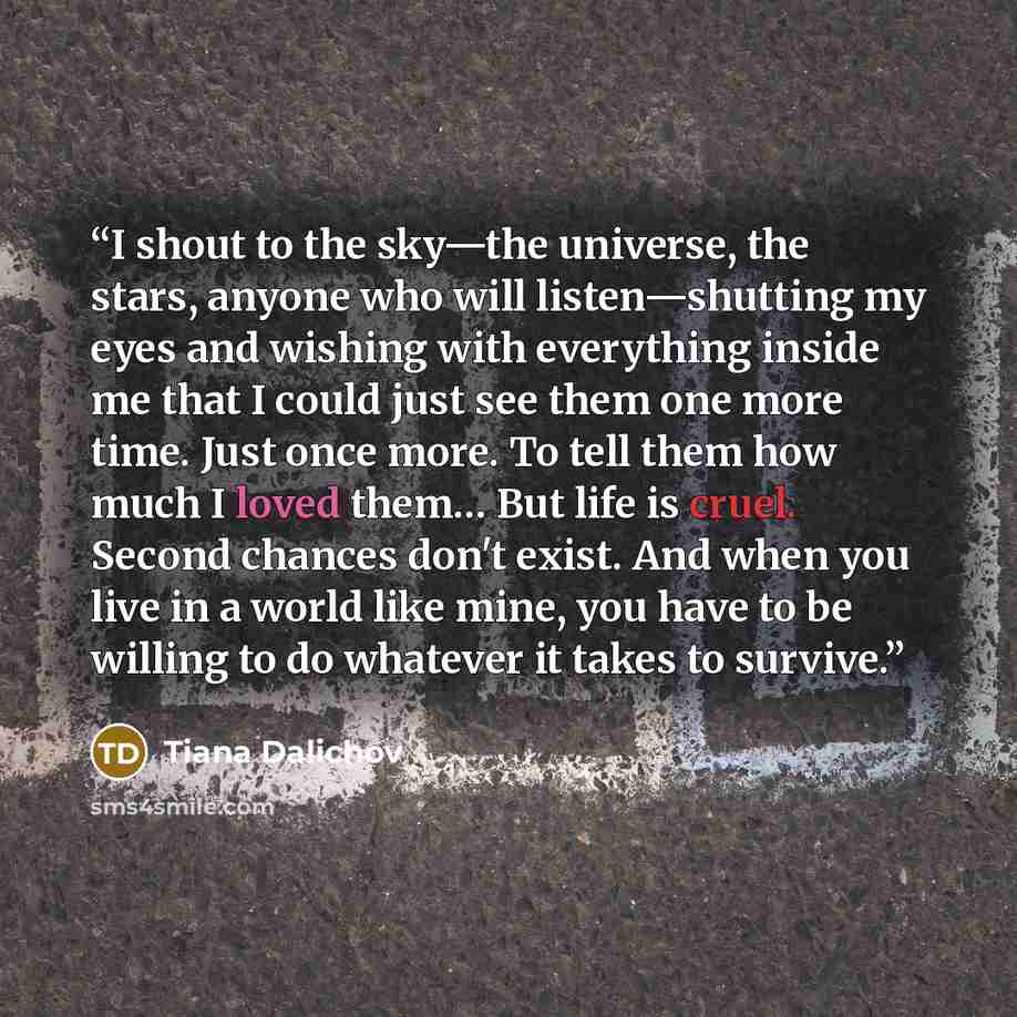 “I shout to the sky—the universe, the stars, anyone who will listen—shutting my eyes and wishing with everything inside me that I could just see them one more time. Just once more. To tell them how much I loved them… But life is cruel. Second chances don't exist. And when you live in a world like…” quote by Tiana Dalichov