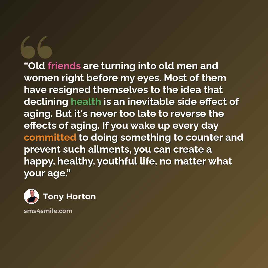 “Old friends are turning into old men and women right before my eyes. Most of them have resigned themselves to the idea that declining health is an inevitable side effect of aging. But it's never too late to reverse the effects of aging. If you wake up every day committed to doing something to…” quote by Tony Horton