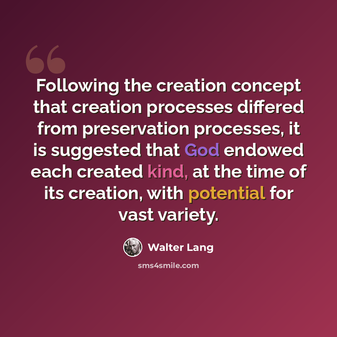 “Following the creation concept that creation processes differed from preservation processes, it is suggested that God endowed each created kind, at the time of its creation, with potential for vast variety.” quote by Walter Lang