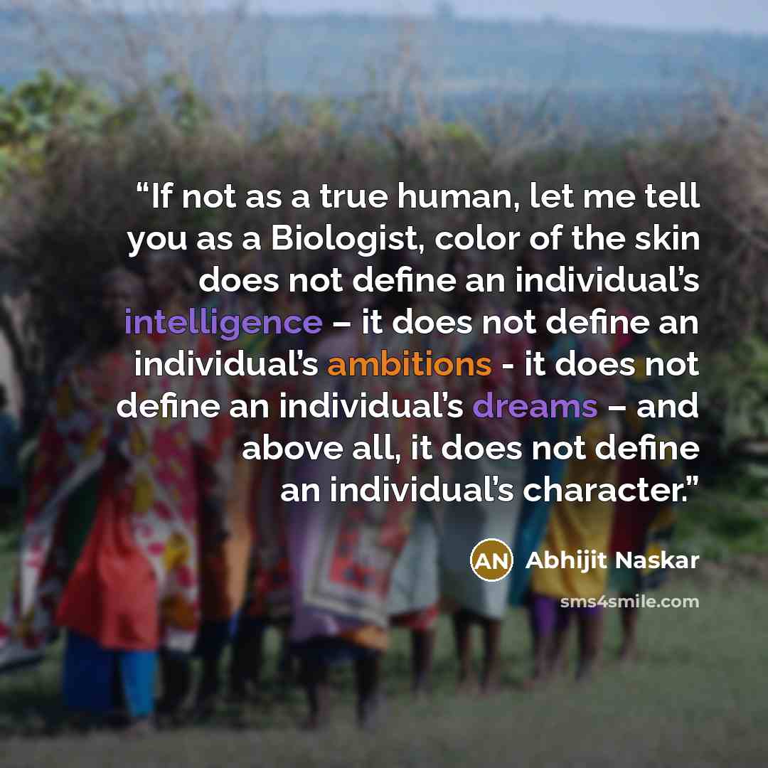 “If not as a true human, let me tell you as a Biologist, color of the skin does not define an individual’s intelligence – it does not define an individual’s ambitions - it does not define an individual’s dreams – and above all, it does not define an individual’s character.” quote by Abhijit Naskar
