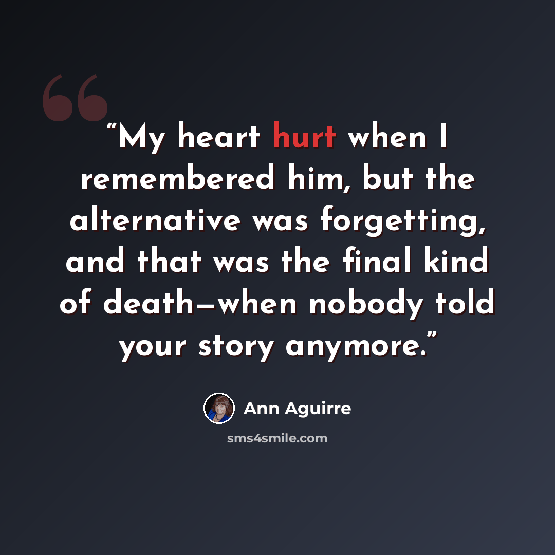 “My heart hurt when I remembered him, but the alternative was forgetting, and that was the final kind of death—when nobody told your story anymore.” quote by Ann Aguirre
