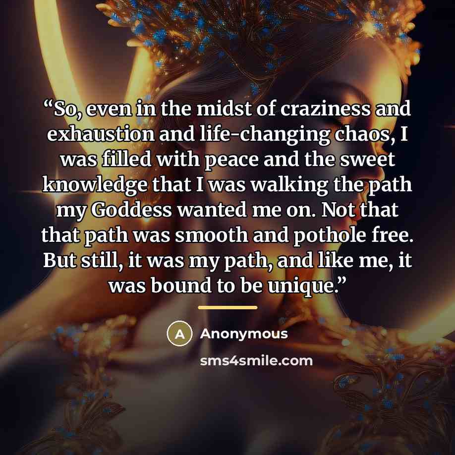 “So, even in the midst of craziness and exhaustion and life-changing chaos, I was filled with peace and the sweet knowledge that I was walking the path my Goddess wanted me on. Not that that path was smooth and pothole free. But still, it was my path, and like me, it was bound to be unique.” quote by Anonymous