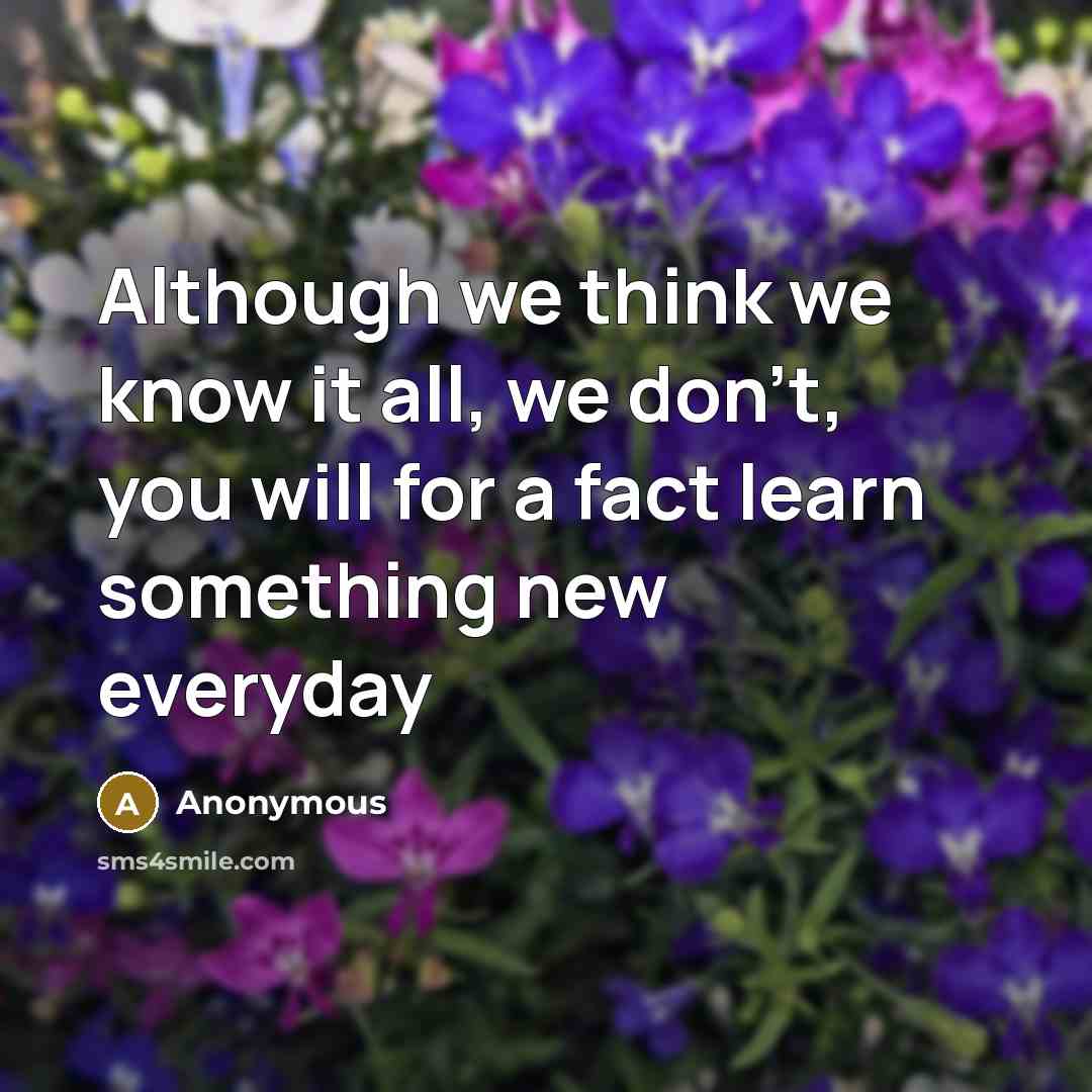 “Although we think we know it all, we don't, you will for a fact learn something new everyday” quote by Anonymous