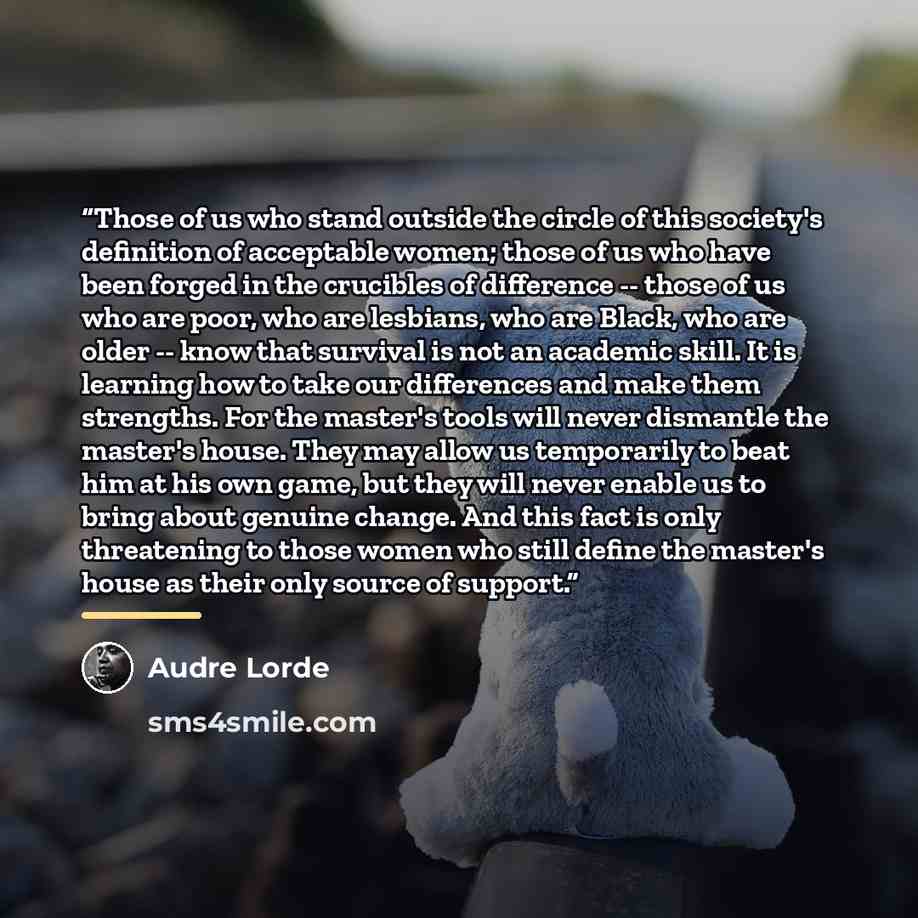 “Those of us who stand outside the circle of this society's definition of acceptable women; those of us who have been forged in the crucibles of difference -- those of us who are poor, who are lesbians, who are Black, who are older -- know that survival is not an academic skill. It is learning how…” quote by Audre Lorde