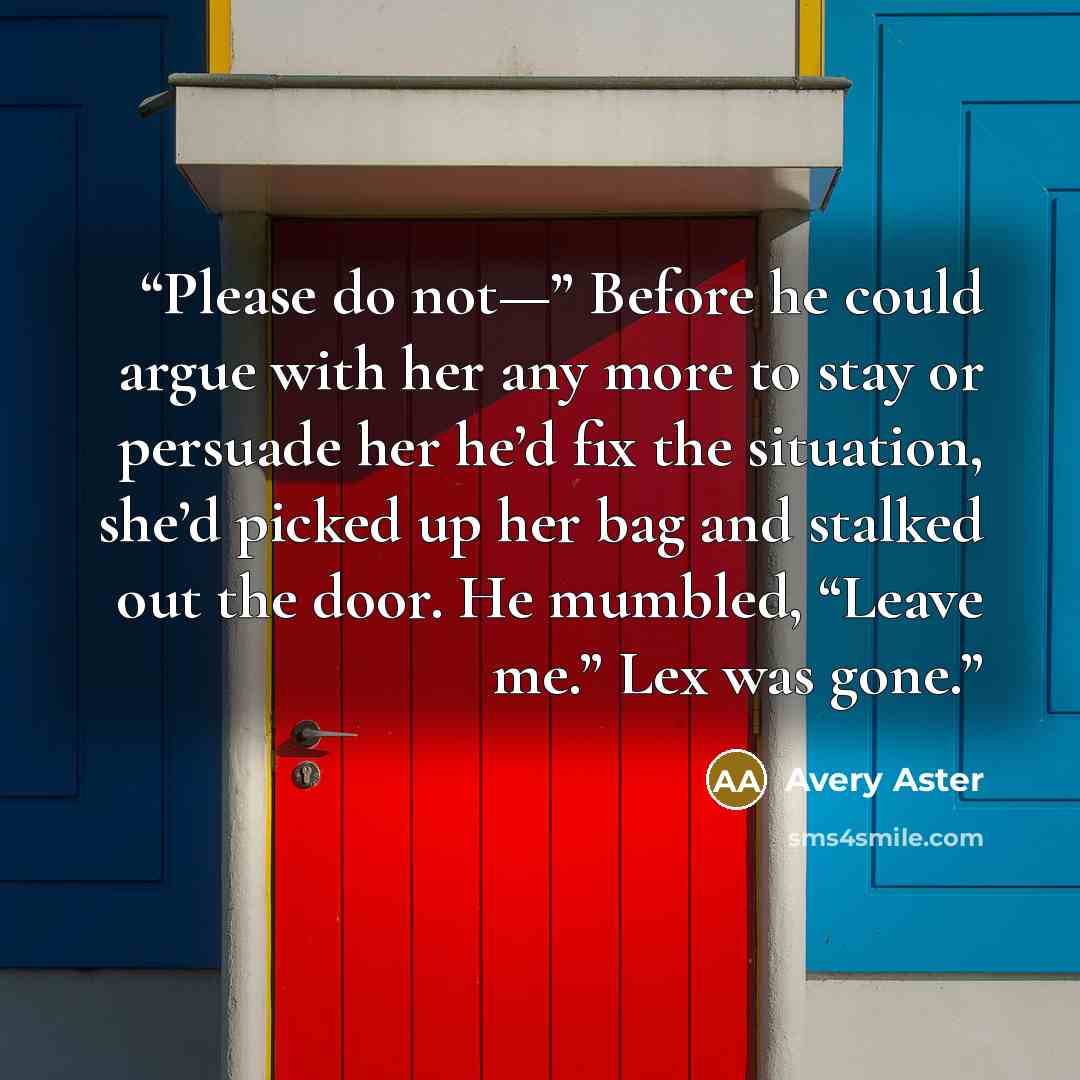 “Please do not—” Before he could argue with her any more to stay or persuade her he’d fix the situation, she’d picked up her bag and stalked out the door. He mumbled, “Leave me.” Lex was gone.” quote by Avery Aster
