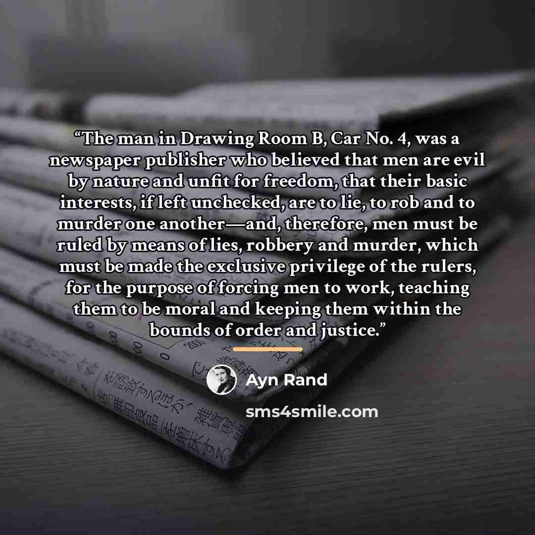 “The man in Drawing Room B, Car No. 4, was a newspaper publisher who believed that men are evil by nature and unfit for freedom, that their basic interests, if left unchecked, are to lie, to rob and to murder one another—and, therefore, men must be ruled by means of lies, robbery and murder, which…” quote by Ayn Rand