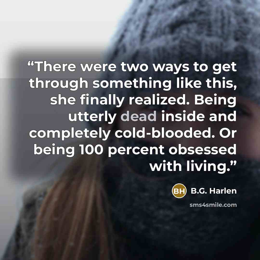 “There were two ways to get through something like this, she finally realized. Being utterly dead inside and completely cold-blooded. Or being 100 percent obsessed with living.” quote by B.G. Harlen