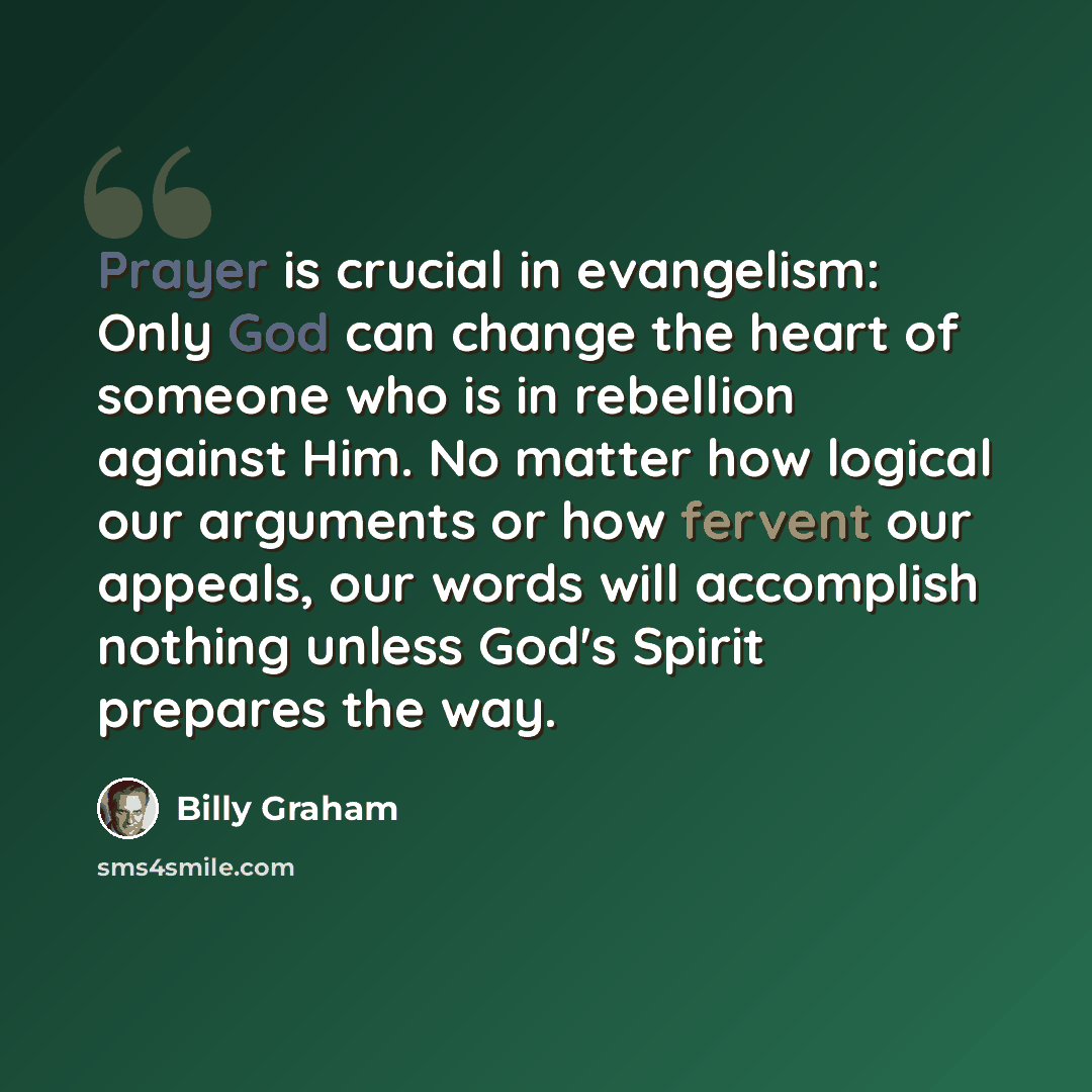 “Prayer is crucial in evangelism: Only God can change the heart of someone who is in rebellion against Him. No matter how logical our arguments or how fervent our appeals, our words will accomplish nothing unless God's Spirit prepares the way.” quote by Billy Graham