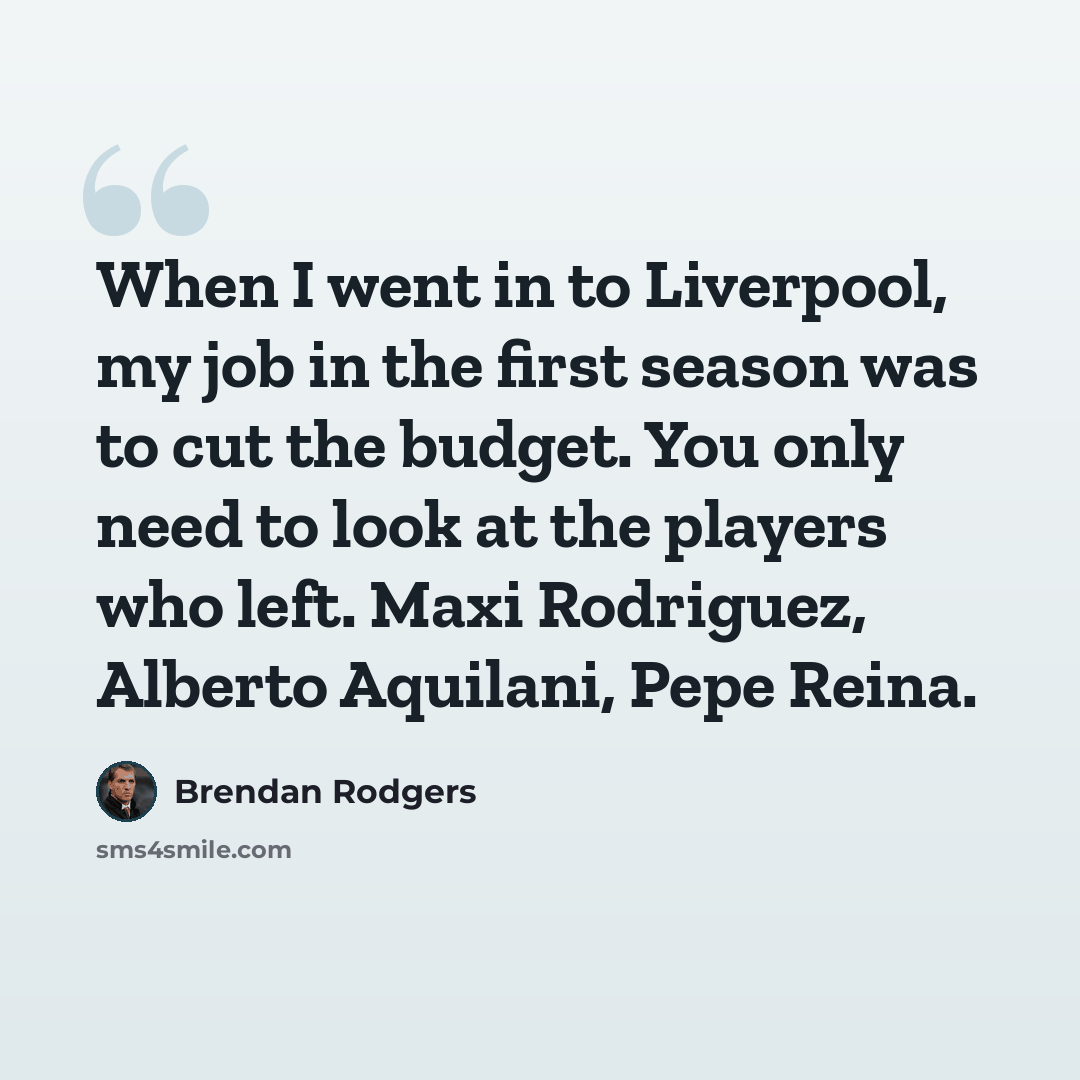 “When I went in to Liverpool, my job in the first season was to cut the budget. You only need to look at the players who left. Maxi Rodriguez, Alberto Aquilani, Pepe Reina.” quote by Brendan Rodgers