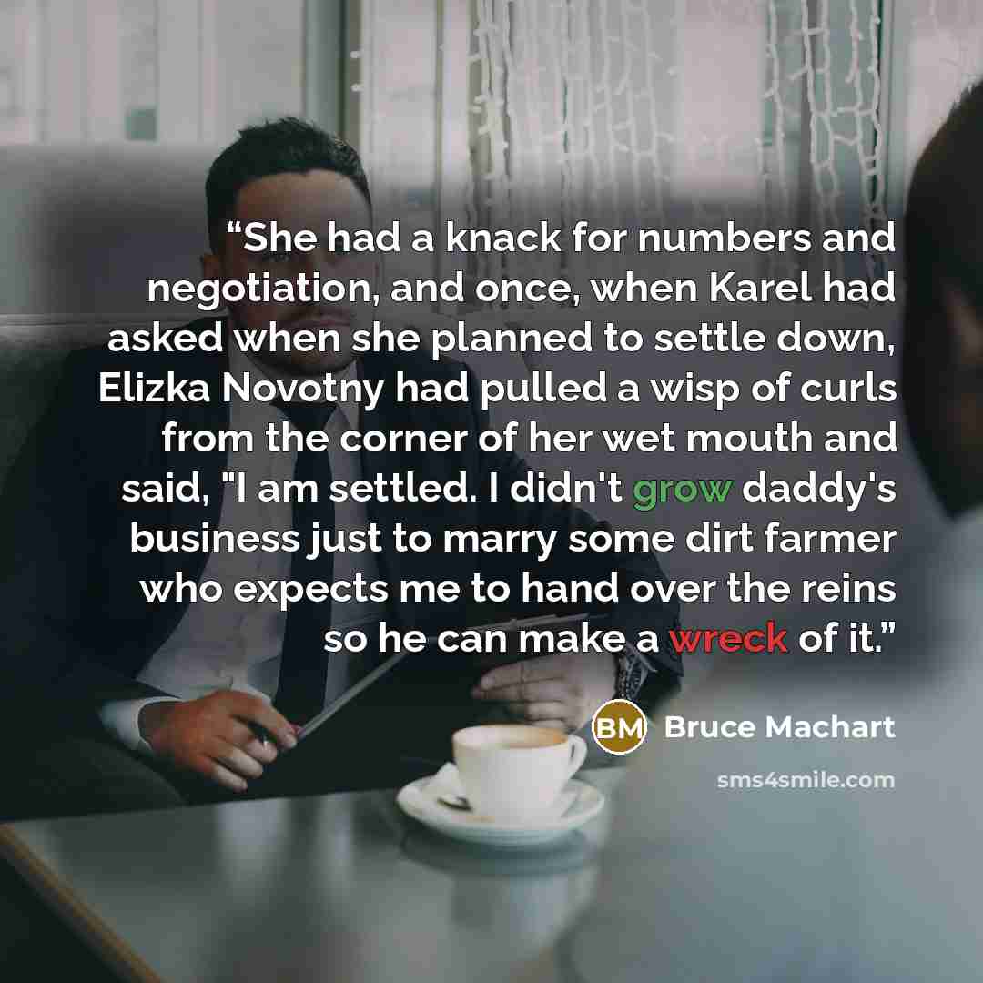 “She had a knack for numbers and negotiation, and once, when Karel had asked when she planned to settle down, Elizka Novotny had pulled a wisp of curls from the corner of her wet mouth and said, "I am settled. I didn't grow daddy's business just to marry some dirt farmer who expects me to hand over…” quote by Bruce Machart