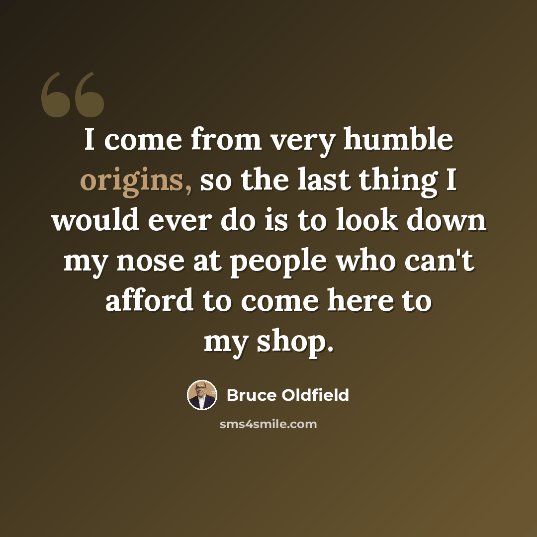 “I come from very humble origins, so the last thing I would ever do is to look down my nose at people who can't afford to come here to my shop.” quote by Bruce Oldfield