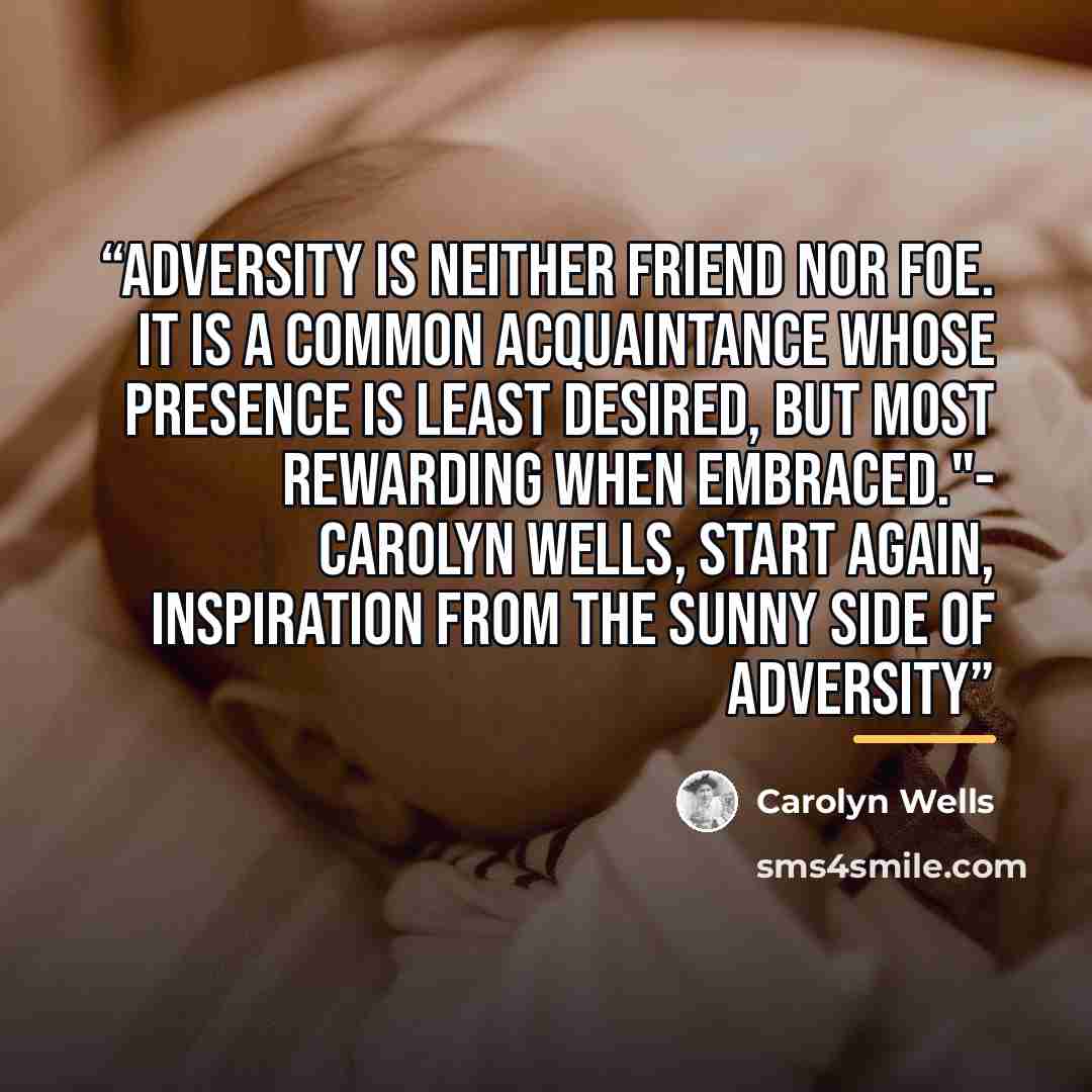 “Adversity is neither friend nor foe. It is a common acquaintance whose presence is least desired, but most rewarding when embraced."- Carolyn Wells, Start Again, Inspiration from the Sunny Side of Adversity” quote by Carolyn Wells