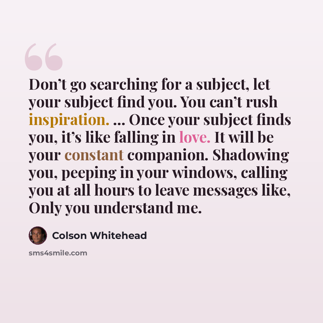 “Don’t go searching for a subject, let your subject find you. You can’t rush inspiration. … Once your subject finds you, it’s like falling in love. It will be your constant companion. Shadowing you, peeping in your windows, calling you at all hours to leave messages like, Only you understand me.” quote by Colson Whitehead