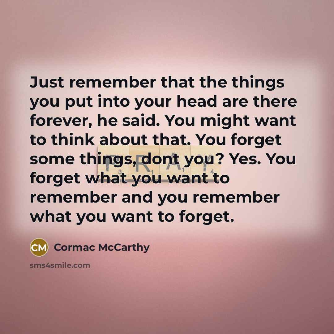 “Just remember that the things you put into your head are there forever, he said. You might want to think about that. You forget some things, dont you? Yes. You forget what you want to remember and you remember what you want to forget.” quote by Cormac McCarthy