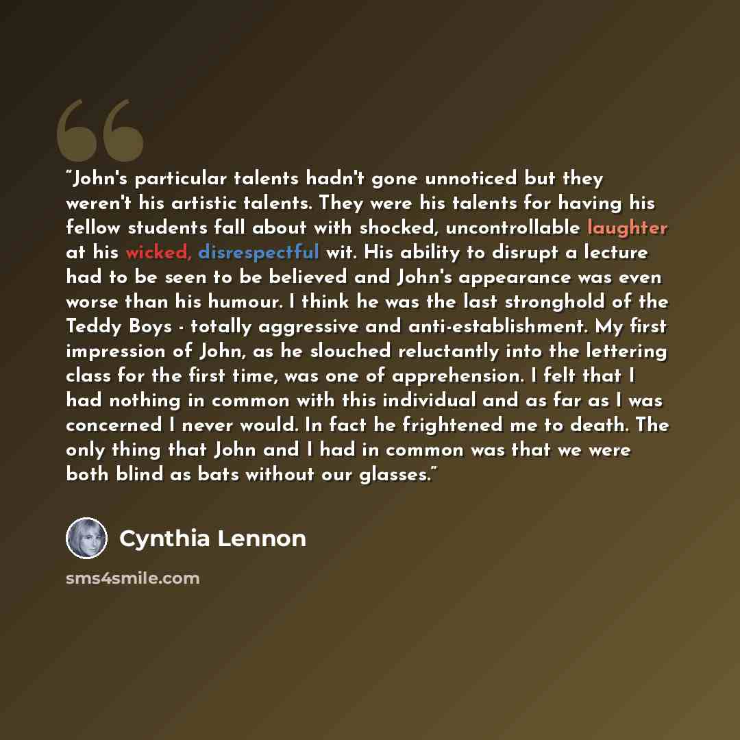 “John's particular talents hadn't gone unnoticed but they weren't his artistic talents. They were his talents for having his fellow students fall about with shocked, uncontrollable laughter at his wicked, disrespectful wit. His ability to disrupt a lecture had to be seen to be believed and John's…” quote by Cynthia Lennon