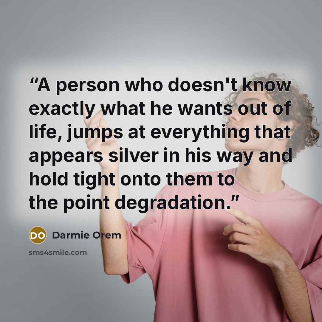 “A person who doesn't know exactly what he wants out of life, jumps at everything that appears silver in his way and hold tight onto them to the point degradation.” quote by Darmie Orem