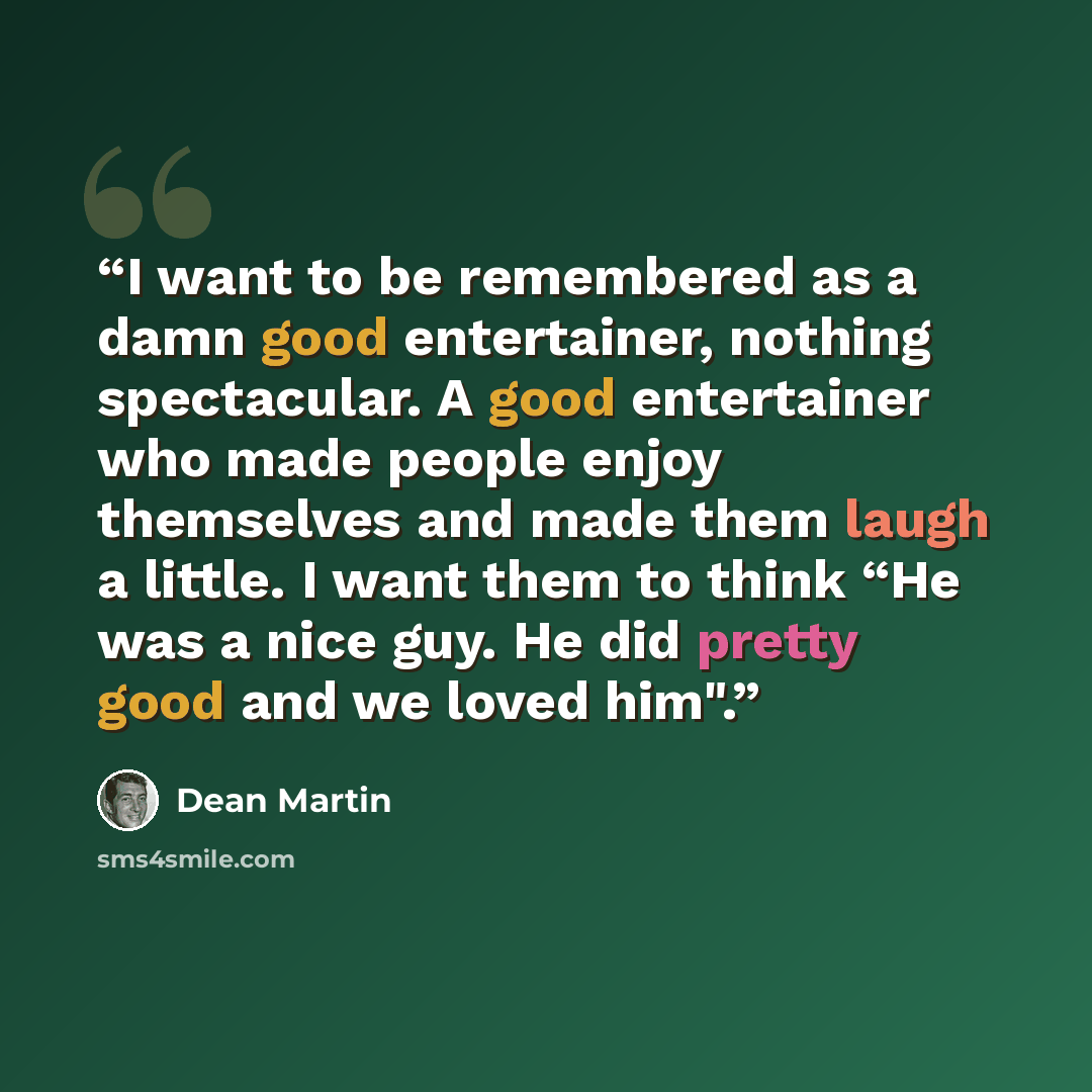 “I want to be remembered as a damn good entertainer, nothing spectacular. A good entertainer who made people enjoy themselves and made them laugh a little. I want them to think “He was a nice guy. He did pretty good and we loved him".” quote by Dean Martin