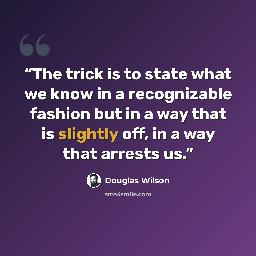 “The trick is to state what we know in a recognizable fashion but in a way that is slightly off, in a way that arrests us.” quote by Douglas Wilson