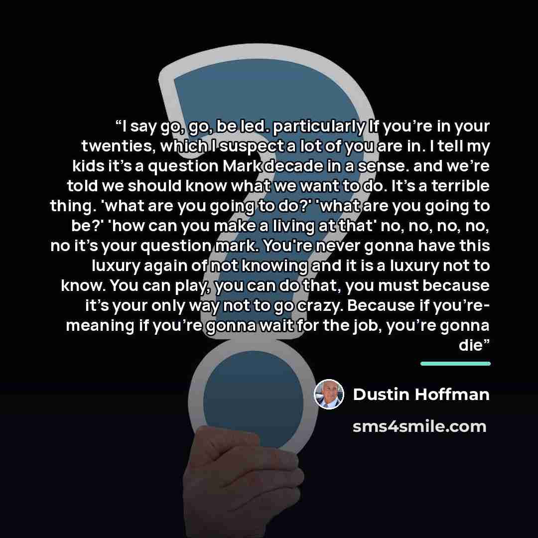 “I say go, go, be led. particularly If you're in your twenties, which I suspect a lot of you are in. I tell my kids it's a question Mark decade in a sense. and we're told we should know what we want to do. It's a terrible thing. 'what are you going to do?' 'what are you going to be?' 'how can you…” quote by Dustin Hoffman